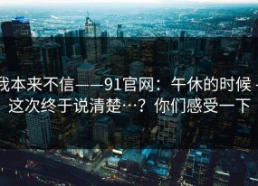 我本来不信——91官网：午休的时候 - 这次终于说清楚…？你们感受一下