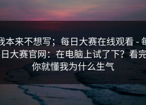 我本来不想写；每日大赛在线观看 - 每日大赛官网：在电脑上试了下？看完你就懂我为什么生气