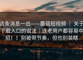 这条消息一出——蘑菇短视频 ｜ 关于下载入口的说法｜连老用户都容易中招！！别被带节奏，但也别装瞎