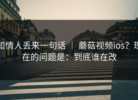 知情人丢来一句话 ｜ 蘑菇视频ios？现在的问题是：到底谁在改