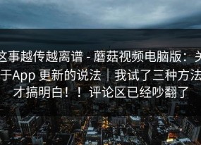这事越传越离谱 - 蘑菇视频电脑版：关于App 更新的说法｜我试了三种方法才搞明白！！评论区已经吵翻了