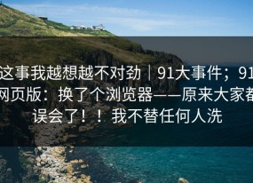 这事我越想越不对劲｜91大事件；91网页版：换了个浏览器——原来大家都误会了！！我不替任何人洗