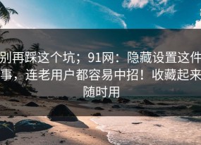 别再踩这个坑；91网：隐藏设置这件事，连老用户都容易中招！收藏起来随时用