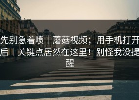 先别急着喷｜蘑菇视频；用手机打开后｜关键点居然在这里！别怪我没提醒