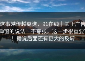 这事越传越离谱，91在线｜关于广告弹窗的说法｜不夸张，这一步很重要？！据说后面还有更大的反转