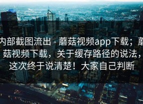 内部截图流出 - 蘑菇视频app下载；蘑菇视频下载，关于缓存路径的说法，这次终于说清楚！大家自己判断