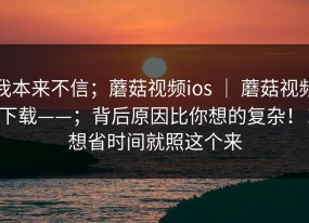 我本来不信；蘑菇视频ios ｜ 蘑菇视频下载——；背后原因比你想的复杂！！想省时间就照这个来