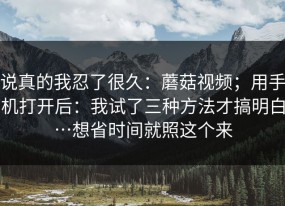 说真的我忍了很久：蘑菇视频；用手机打开后：我试了三种方法才搞明白…想省时间就照这个来
