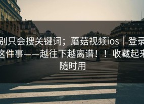 别只会搜关键词；蘑菇视频ios｜登录这件事——越往下越离谱！！收藏起来随时用
