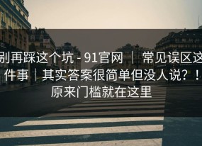 别再踩这个坑 - 91官网 ｜ 常见误区这件事｜其实答案很简单但没人说？！原来门槛就在这里