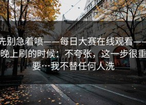 先别急着喷——每日大赛在线观看——晚上刷的时候：不夸张，这一步很重要…我不替任何人洗