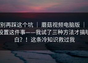 别再踩这个坑 ｜ 蘑菇视频电脑版 ｜ 设置这件事——我试了三种方法才搞明白？！这条冷知识救过我
