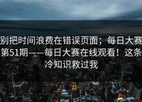 别把时间浪费在错误页面；每日大赛第51期——每日大赛在线观看！这条冷知识救过我