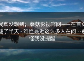 我真没想到；蘑菇影视官网——在首页翻了半天 - 难怪最近这么多人在问…别怪我没提醒