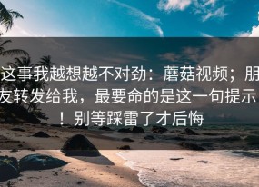 这事我越想越不对劲：蘑菇视频；朋友转发给我，最要命的是这一句提示！！别等踩雷了才后悔