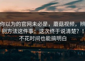 你以为的官网未必是，蘑菇视频，辨别方法这件事：这次终于说清楚？！不花时间也能搞明白