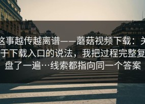 这事越传越离谱——蘑菇视频下载：关于下载入口的说法，我把过程完整复盘了一遍…线索都指向同一个答案