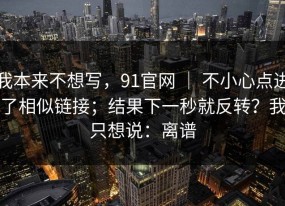 我本来不想写，91官网 ｜ 不小心点进了相似链接；结果下一秒就反转？我只想说：离谱