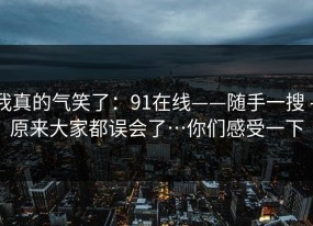 我真的气笑了：91在线——随手一搜 - 原来大家都误会了…你们感受一下