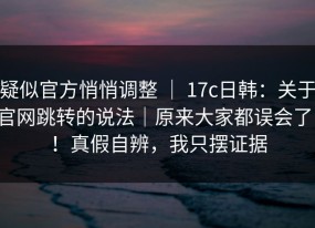 疑似官方悄悄调整 ｜ 17c日韩：关于官网跳转的说法｜原来大家都误会了！！真假自辨，我只摆证据