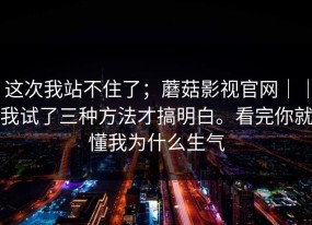这次我站不住了；蘑菇影视官网｜｜我试了三种方法才搞明白。看完你就懂我为什么生气