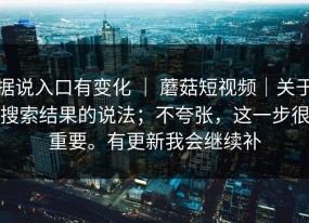 据说入口有变化 ｜ 蘑菇短视频｜关于搜索结果的说法；不夸张，这一步很重要。有更新我会继续补
