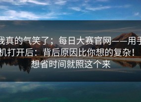 我真的气笑了；每日大赛官网——用手机打开后：背后原因比你想的复杂！！想省时间就照这个来
