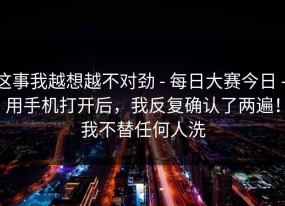 这事我越想越不对劲 - 每日大赛今日 - 用手机打开后，我反复确认了两遍！我不替任何人洗