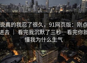说真的我忍了很久，91网页版：刚点进去 ｜ 看完我沉默了三秒…看完你就懂我为什么生气