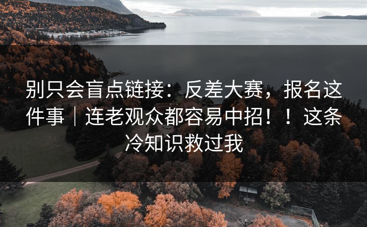 别只会盲点链接：反差大赛，报名这件事｜连老观众都容易中招！！这条冷知识救过我
