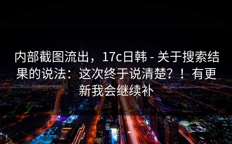 内部截图流出，17c日韩 - 关于搜索结果的说法：这次终于说清楚？！有更新我会继续补