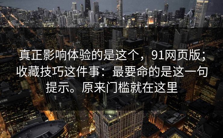 真正影响体验的是这个，91网页版；收藏技巧这件事：最要命的是这一句提示。原来门槛就在这里