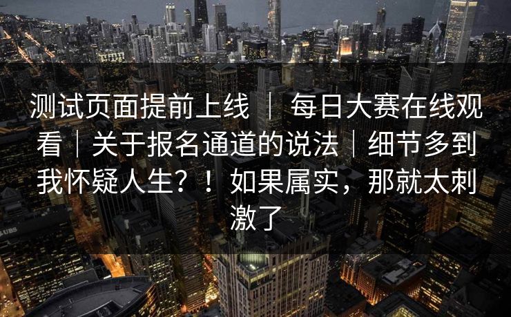测试页面提前上线 ｜ 每日大赛在线观看｜关于报名通道的说法｜细节多到我怀疑人生？！如果属实，那就太刺激了