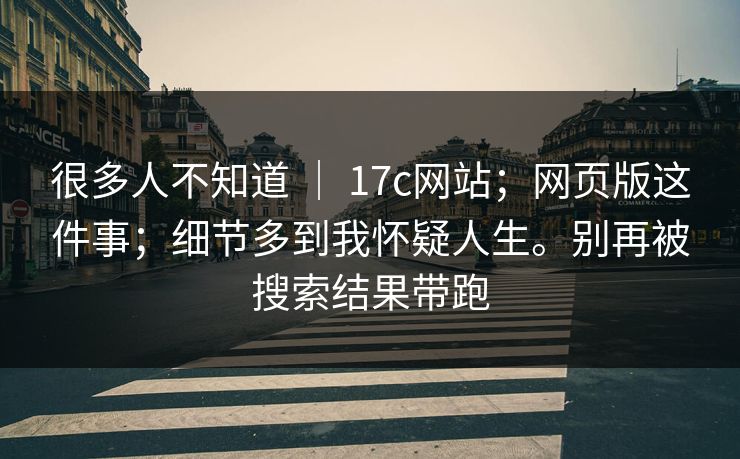 很多人不知道 ｜ 17c网站；网页版这件事；细节多到我怀疑人生。别再被搜索结果带跑