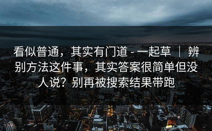 看似普通，其实有门道 - 一起草 ｜ 辨别方法这件事，其实答案很简单但没人说？别再被搜索结果带跑