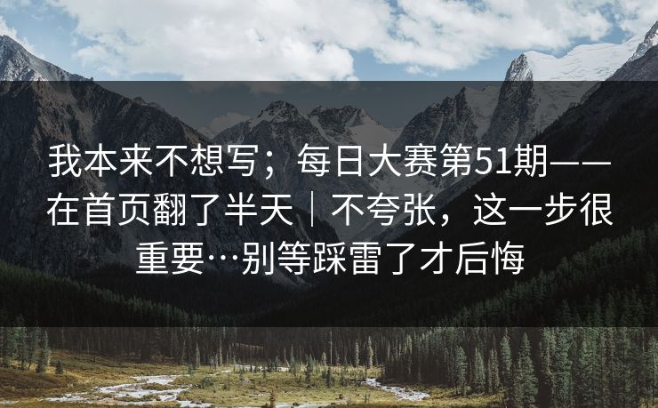我本来不想写；每日大赛第51期——在首页翻了半天｜不夸张，这一步很重要…别等踩雷了才后悔
