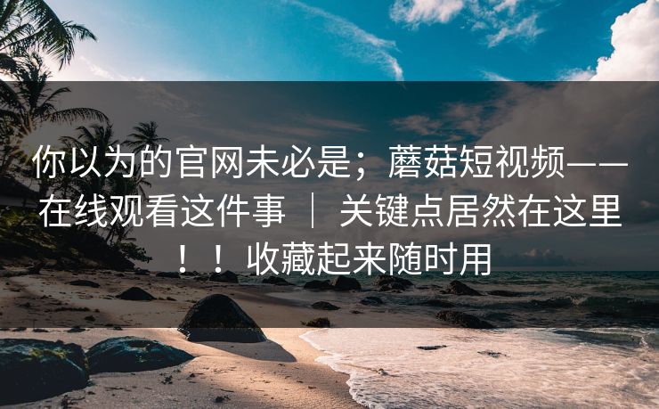 你以为的官网未必是；蘑菇短视频——在线观看这件事 ｜ 关键点居然在这里！！收藏起来随时用