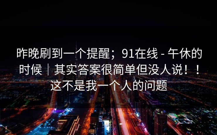昨晚刷到一个提醒；91在线 - 午休的时候｜其实答案很简单但没人说！！这不是我一个人的问题
