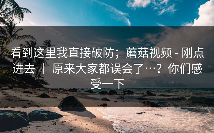 看到这里我直接破防；蘑菇视频 - 刚点进去 ｜ 原来大家都误会了…？你们感受一下