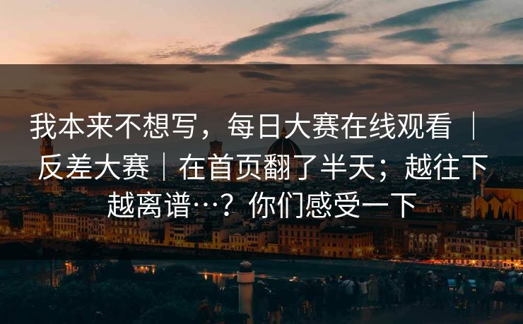 我本来不想写，每日大赛在线观看 ｜ 反差大赛｜在首页翻了半天；越往下越离谱…？你们感受一下