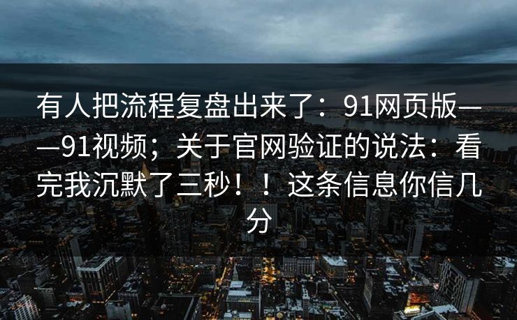 有人把流程复盘出来了：91网页版——91视频；关于官网验证的说法：看完我沉默了三秒！！这条信息你信几分