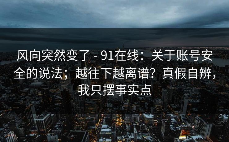 风向突然变了 - 91在线：关于账号安全的说法；越往下越离谱？真假自辨，我只摆事实点