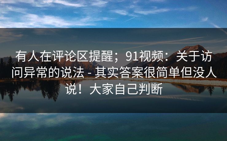 有人在评论区提醒;91视频:关于访问异常的说法 - 其实答案很简单但没人说!大家自己判断 有人在评论区提醒;91视频:关于访问异常的说法 - 其实答案很简单但没人说!大家自己判断