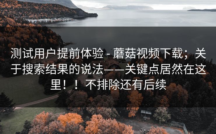 测试用户提前体验 - 蘑菇视频下载；关于搜索结果的说法——关键点居然在这里！！不排除还有后续
