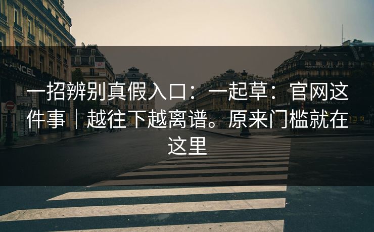 一招辨别真假入口：一起草：官网这件事｜越往下越离谱。原来门槛就在这里