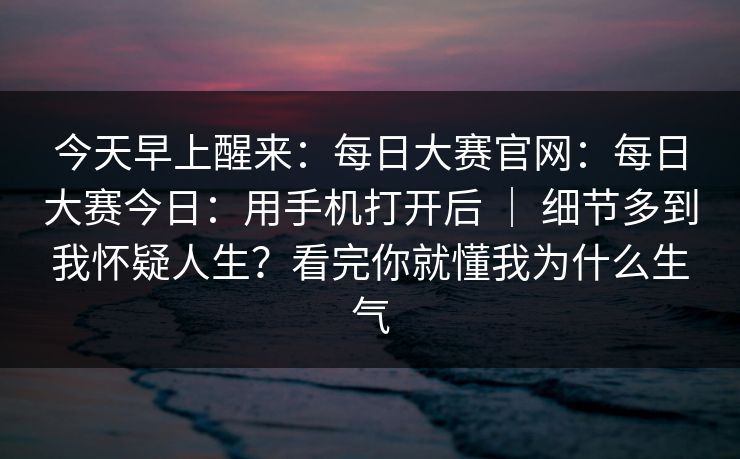 今天早上醒来：每日大赛官网：每日大赛今日：用手机打开后 ｜ 细节多到我怀疑人生？看完你就懂我为什么生气