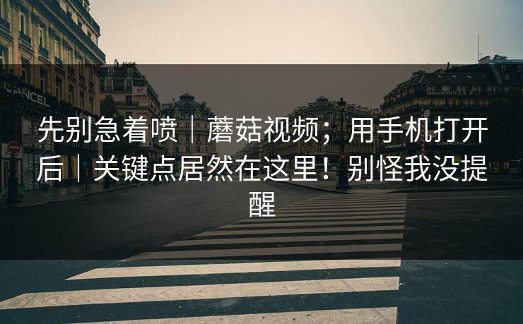 先别急着喷｜蘑菇视频；用手机打开后｜关键点居然在这里！别怪我没提醒
