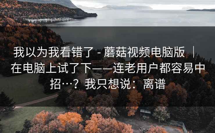 我以为我看错了 - 蘑菇视频电脑版 ｜ 在电脑上试了下——连老用户都容易中招…？我只想说：离谱