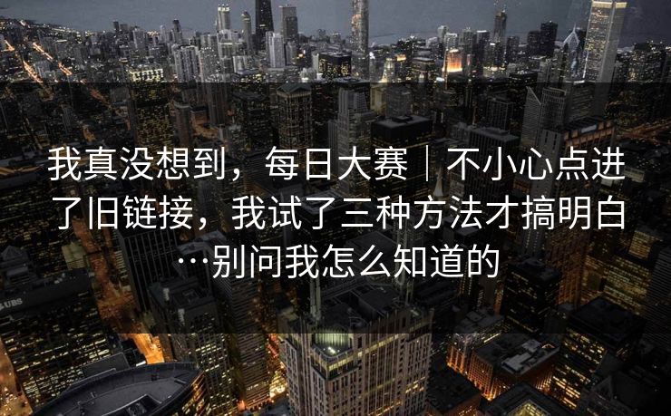 我真没想到，每日大赛｜不小心点进了旧链接，我试了三种方法才搞明白…别问我怎么知道的