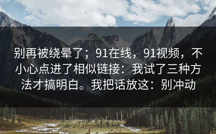 别再被绕晕了；91在线，91视频，不小心点进了相似链接：我试了三种方法才搞明白。我把话放这：别冲动